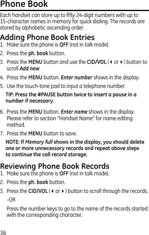 36Phone BookEach handset can store up to ﬁfty 24-digit numbers with up to 15-character names in memory for quick dialing. The records are stored by alphabetic ascending order.Adding Phone Book Entries1.  Make sure the phone is OFF (not in talk mode).2.  Press the ph. book button.3.  Press the MENU button and use the CID/VOL (3or4) button to scroll Add new.4.  Press the MENU button. Enter number shows in the display. 5.  Use the touch-tone pad to input a telephone number.TIP: Press the #PAUSE button twice to insert a pause in a number if necessary.6.  Press the MENU button. Enter name shows in the display. Please refer to section “Handset Name” for name editing method.7.  Press the MENU button to save.NOTE: If Memory full shows in the display, you should delete one or more unnecessary records and repeat above steps to continue the call record storage.Reviewing Phone Book Records1.  Make sure the phone is OFF (not in talk mode).2.  Press the ph. book button.3.  Press the CID/VOL (3or4) button to scroll through the records,    -OR  Press the number keys to go to the name of the records started with the corresponding character.