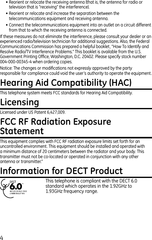 4• Reorient or relocate the receiving antenna (that is, the antenna for radio or television that is “receiving” the interference).• Reorient or relocate and increase the separation between the telecommunications equipment and receiving antenna.• Connect the telecommunications equipment into an outlet on a circuit different from that to which the receiving antenna is connected.If these measures do not eliminate the interference, please consult your dealer or an experienced radio/television technician for additional suggestions. Also, the Federal Communications Commission has prepared a helpful booklet, “How To Identify and Resolve Radio/TV Interference Problems.” This booklet is available from the U.S. Government Printing Ofﬁce, Washington, D.C. 20402. Please specify stock number 004-000-00345-4 when ordering copies.Notice: The changes or modiﬁcations not expressly approved by the party responsible for compliance could void the user’s authority to operate the equipment.Hearing Aid Compatibility (HAC)This telephone system meets FCC standards for Hearing Aid Compatibility.LicensingLicensed under US Patent 6,427,009.FCC RF Radiation Exposure StatementThis equipment complies with FCC RF radiation exposure limits set forth for an uncontrolled environment. This equipment should be installed and operated with a minimum distance of 20 centimeters between the radiator and your body. This transmitter must not be co-located or operated in conjunction with any other antenna or transmitter.” Information for DECT Product    This telephone is compliant with the DECT 6.0      standard which operates in the 1.92GHz to        1.93GHz frequency range.