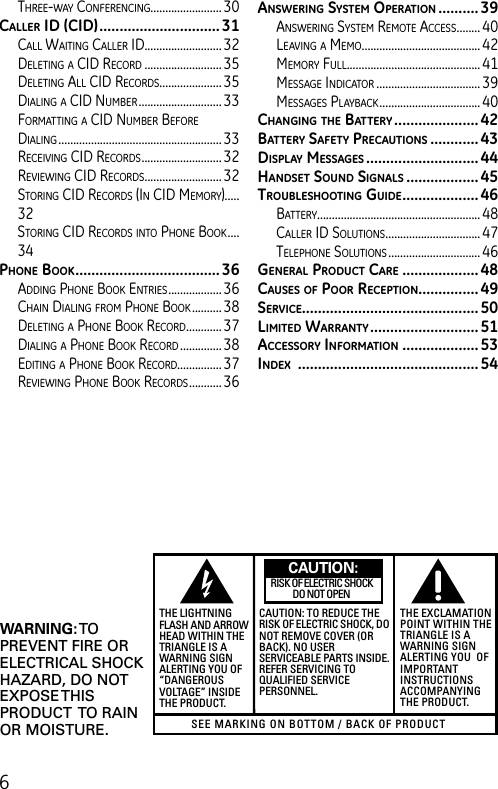 6SEE MARKING ON BOTTOM / BACK OF PRODUCTRISK OF ELECTRIC SHOCK            DO NOT OPENWARNING: TOPREVENT FIRE ORELECTRICAL SHOCKHAZARD, DO NOTEXPOSE THISPRODUCT  TO RAINOR MOISTURE.THE LIGHTNINGFLASH AND ARROWHEAD WITHIN THETRIANGLE IS AWARNING SIGNALERTING YOU OF“DANGEROUSVOLTAGE” INSIDETHE PRODUCT.CAUTION: TO REDUCE THERISK OF ELECTRIC SHOCK, DONOT REMOVE COVER (ORBACK). NO USERSERVICEABLE PARTS INSIDE.REFER SERVICING TOQUALIFIED SERVICEPERSONNEL.THE EXCLAMATIONPOINT WITHIN THETRIANGLE IS AWARNING SIGNALERTING YOU  OFIMPORTANTINSTRUCTIONSACCOMPANYINGTHE PRODUCT.CAUTION:three-Way ConferenCing........................ 30cAllEr id (cid) ..............................31Call Waiting Caller iD..........................32Deleting a CiD reCorD ..........................35Deleting all CiD reCorDs..................... 35Dialing a CiD numBer ............................33formatting a CiD numBer Before Dialing .......................................................33reCeiVing CiD reCorDs ........................... 32reVieWing CiD reCorDs .......................... 32storing CiD reCorDs (in CiD memory).....32storing CiD reCorDs into Phone Book ....34pHonE book .................................... 36aDDing Phone Book entries .................. 36Chain Dialing from Phone Book ..........38Deleting a Phone Book reCorD ............ 37Dialing a Phone Book reCorD ..............38eDiting a Phone Book reCorD............... 37reVieWing Phone Book reCorDs ........... 36AnswEring systEm opErAtion .......... 39ansWering system remote aCCess ........ 40leaVing a memo ........................................ 42memory full ............................................. 41message inDiCator ................................... 39messages PlayBaCk ..................................40cHAnging tHE bAttEry ..................... 42bAttEry sAfEty prEcAutions ............43displAy mEssAgEs ............................ 44HAndsEt sound signAls .................. 45troublEsHooting guidE ................... 46Battery....................................................... 48Caller iD solutions ................................ 47telePhone solutions ............................... 46gEnErAl product cArE ...................48cAusEs of poor rEcEption ...............49sErvicE............................................ 50limitEd wArrAnty ........................... 51AccEssory informAtion ...................53indEx  ............................................. 54