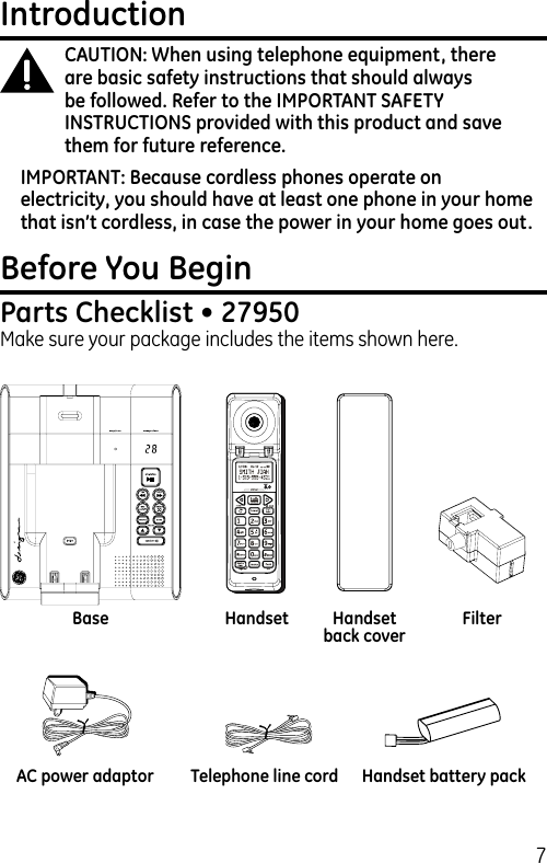 7IntroductionCAUTION: When using telephone equipment, there are basic safety instructions that should always be followed. Refer to the IMPORTANT SAFETY INSTRUCTIONS provided with this product and save them for future reference.IMPORTANT: Because cordless phones operate on electricity, you should have at least one phone in your home that isn’t cordless, in case the power in your home goes out.Before You BeginParts Checklist • 27950Make sure your package includes the items shown here.Base Handset Handset back coverTelephone line cordAC power adaptor Handset battery packFilter