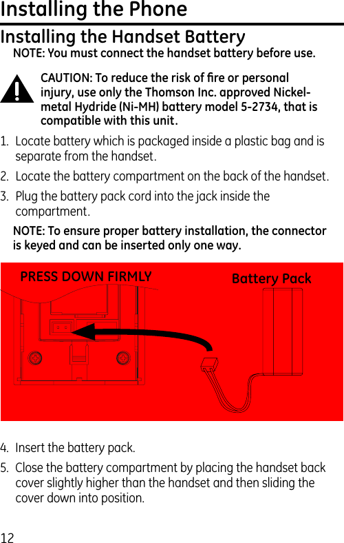 12Installing the PhoneInstalling the Handset BatteryNOTE: You must connect the handset battery before use.CAUTION: To reduce the risk of ﬁre or personal injury, use only the Thomson Inc. approved Nickel-metal Hydride (Ni-MH) battery model 5-2734, that is compatible with this unit.1.  Locate battery which is packaged inside a plastic bag and is separate from the handset.2.  Locate the battery compartment on the back of the handset.3.  Plug the battery pack cord into the jack inside the compartment.NOTE: To ensure proper battery installation, the connector is keyed and can be inserted only one way.4.  Insert the battery pack.5.  Close the battery compartment by placing the handset back cover slightly higher than the handset and then sliding the cover down into position.PRESS DOWN FIRMLY Battery Pack
