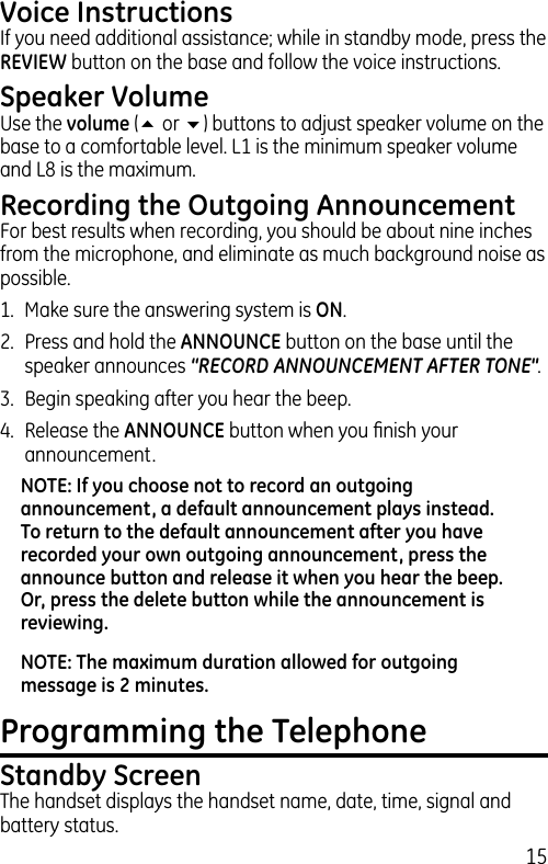 15Voice InstructionsIf you need additional assistance; while in standby mode, press the REVIEW button on the base and follow the voice instructions.Speaker VolumeUse the volume (5 or 6) buttons to adjust speaker volume on the base to a comfortable level. L1 is the minimum speaker volume and L8 is the maximum.Recording the Outgoing AnnouncementFor best results when recording, you should be about nine inches from the microphone, and eliminate as much background noise as possible.1.  Make sure the answering system is ON.2.  Press and hold the ANNOUNCE button on the base until the speaker announces “RECORD ANNOUNCEMENT AFTER TONE&quot;.3.  Begin speaking after you hear the beep.4.  Release the ANNOUNCE button when you ﬁnish your announcement.NOTE: If you choose not to record an outgoing announcement, a default announcement plays instead. To return to the default announcement after you have recorded your own outgoing announcement, press the announce button and release it when you hear the beep. Or, press the delete button while the announcement is reviewing.NOTE: The maximum duration allowed for outgoing message is 2 minutes.Programming the TelephoneStandby ScreenThe handset displays the handset name, date, time, signal and battery status. 