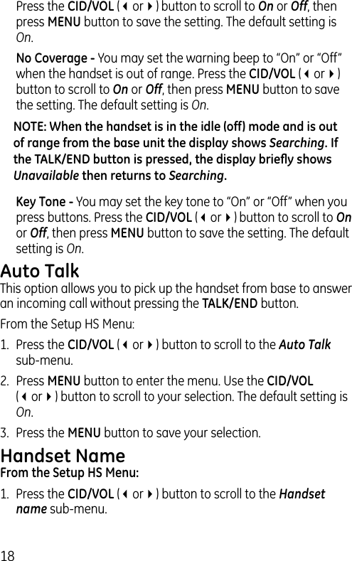 18Press the CID/VOL (3or4) button to scroll to On or Off, then press MENU button to save the setting. The default setting is On. No Coverage - You may set the warning beep to “On” or “Off” when the handset is out of range. Press the CID/VOL (3or4) button to scroll to On or Off, then press MENU button to save the setting. The default setting is On.NOTE: When the handset is in the idle (off) mode and is out of range from the base unit the display shows Searching. If the TALK/END button is pressed, the display brieﬂy shows Unavailable then returns to Searching. Key Tone - You may set the key tone to “On” or “Off” when you press buttons. Press the CID/VOL (3or4) button to scroll to On or Off, then press MENU button to save the setting. The default setting is On.Auto TalkThis option allows you to pick up the handset from base to answer an incoming call without pressing the TALK/END button.From the Setup HS Menu:1.  Press the CID/VOL (3or4) button to scroll to the Auto Talk sub-menu.2.  Press MENU button to enter the menu. Use the CID/VOL (3or4) button to scroll to your selection. The default setting is On.3.  Press the MENU button to save your selection.Handset NameFrom the Setup HS Menu:1.  Press the CID/VOL (3or4) button to scroll to the Handset name sub-menu.