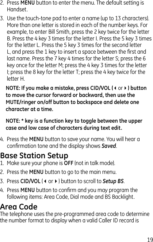 192.  Press MENU button to enter the menu. The default setting is Handset.3.  Use the touch-tone pad to enter a name (up to 13 characters). More than one letter is stored in each of the number keys. For example, to enter Bill Smith, press the 2 key twice for the letter B. Press the 4 key 3 times for the letter I. Press the 5 key 3 times for the letter L. Press the 5 key 3 times for the second letter L, and press the 1 key to insert a space between the ﬁrst and last name. Press the 7 key 4 times for the letter S; press the 6 key once for the letter M; press the 4 key 3 times for the letter I; press the 8 key for the letter T; press the 4 key twice for the letter H.NOTE: If you make a mistake, press CID/VOL (3or4) button to move the cursor forward or backward, then use the MUTE/ringer on/off button to backspace and delete one character at a time.NOTE: * key is a function key to toggle between the upper case and low case of characters during text edit.4.  Press the MENU button to save your name. You will hear a conﬁrmation tone and the display shows Saved.Base Station Setup1.  Make sure your phone is OFF (not in talk mode).2.  Press the MENU button to go to the main menu.3.  Press CID/VOL (3or4) button to scroll to Setup BS.4.  Press MENU button to conﬁrm and you may program the following items: Area Code, Dial mode and BS Backlight.Area CodeThe telephone uses the pre-programmed area code to determine the number format to display when a valid Caller ID record is 
