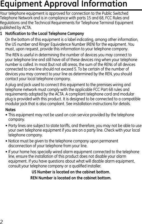 2Equipment Approval InformationYour telephone equipment is approved for connection to the Public Switched Telephone Network and is in compliance with parts 15 and 68, FCC Rules and Regulations and the Technical Requirements for Telephone Terminal Equipment published by ACTA.1  Notiﬁcation to the Local Telephone CompanyOn the bottom of this equipment is a label indicating, among other information, the US number and Ringer Equivalence Number (REN) for the equipment. You must, upon request, provide this information to your telephone company.The REN is useful in determining the number of devices you may connect to your telephone line and still have all of these devices ring when your telephone number is called. In most (but not all) areas, the sum of the RENs of all devices connected to one line should not exceed 5. To be certain of the number of devices you may connect to your line as determined by the REN, you should contact your local telephone company.A plug and jack used to connect this equipment to the premises wiring and telephone network must comply with the applicable FCC Part 68 rules and requirements adopted by the ACTA. A compliant telephone cord and modular plug is provided with this product. It is designed to be connected to a compatible modular jack that is also compliant. See installation instructions for details.Notes • This equipment may not be used on coin service provided by the telephone company.• Party lines are subject to state tariffs, and therefore, you may not be able to use your own telephone equipment if you are on a party line. Check with your local telephone company.• Notice must be given to the telephone company upon permanent disconnection of your telephone from your line.• If your home has specially wired alarm equipment connected to the telephone line, ensure the installation of this product does not disable your alarm equipment. If you have questions about what will disable alarm equipment, consult your telephone company or a qualiﬁed installer.US Number is located on the cabinet bottom.REN Number is located on the cabinet bottom.