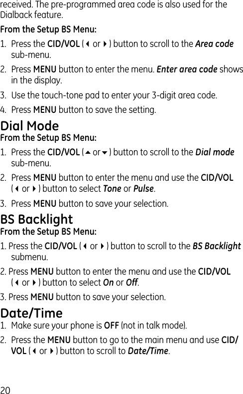 20received. The pre-programmed area code is also used for the Dialback feature.From the Setup BS Menu:1.  Press the CID/VOL (3or4) button to scroll to the Area code sub-menu.2.  Press MENU button to enter the menu. Enter area code shows in the display. 3.  Use the touch-tone pad to enter your 3-digit area code.4.  Press MENU button to save the setting.Dial ModeFrom the Setup BS Menu:1.  Press the CID/VOL (5or6) button to scroll to the Dial mode sub-menu.2.  Press MENU button to enter the menu and use the CID/VOL (3or4) button to select Tone or Pulse.3.  Press MENU button to save your selection.BS BacklightFrom the Setup BS Menu:1. Press the CID/VOL (3or4) button to scroll to the BS Backlight submenu.2. Press MENU button to enter the menu and use the CID/VOL (3or4) button to select On or Off.3. Press MENU button to save your selection.Date/Time1.  Make sure your phone is OFF (not in talk mode).2.  Press the MENU button to go to the main menu and use CID/VOL (3or4) button to scroll to Date/Time.