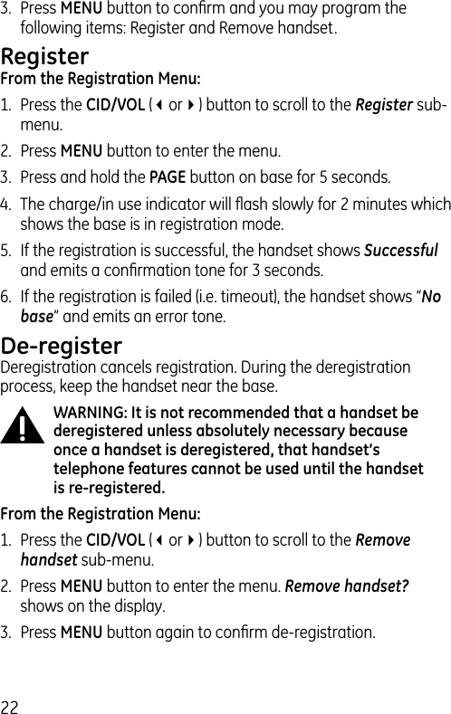 223.  Press MENU button to conﬁrm and you may program the following items: Register and Remove handset.RegisterFrom the Registration Menu:1.  Press the CID/VOL (3or4) button to scroll to the Register sub-menu.2.  Press MENU button to enter the menu. 3.  Press and hold the PAGE button on base for 5 seconds.4.  The charge/in use indicator will ﬂash slowly for 2 minutes which shows the base is in registration mode.5.  If the registration is successful, the handset shows Successful and emits a conﬁrmation tone for 3 seconds.6.  If the registration is failed (i.e. timeout), the handset shows “No base” and emits an error tone.De-registerDeregistration cancels registration. During the deregistration process, keep the handset near the base.WARNING: It is not recommended that a handset be deregistered unless absolutely necessary because once a handset is deregistered, that handset’s telephone features cannot be used until the handset is re-registered.From the Registration Menu:1.  Press the CID/VOL (3or4) button to scroll to the Remove handset sub-menu.2.  Press MENU button to enter the menu. Remove handset? shows on the display.3.  Press MENU button again to conﬁrm de-registration.
