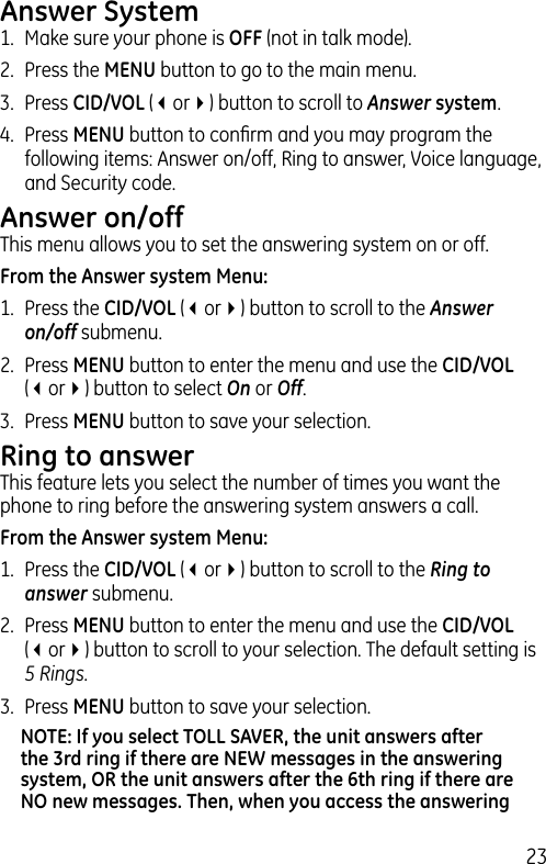 23Answer System1.  Make sure your phone is OFF (not in talk mode).2.  Press the MENU button to go to the main menu.3.  Press CID/VOL (3or4) button to scroll to Answer system.4.  Press MENU button to conﬁrm and you may program the following items: Answer on/off, Ring to answer, Voice language, and Security code.Answer on/offThis menu allows you to set the answering system on or off.From the Answer system Menu:1.  Press the CID/VOL (3or4) button to scroll to the Answer on/off submenu.2.  Press MENU button to enter the menu and use the CID/VOL (3or4) button to select On or Off.3.  Press MENU button to save your selection.Ring to answerThis feature lets you select the number of times you want the phone to ring before the answering system answers a call.From the Answer system Menu:1.  Press the CID/VOL (3or4) button to scroll to the Ring to answer submenu.2.  Press MENU button to enter the menu and use the CID/VOL (3or4) button to scroll to your selection. The default setting is 5 Rings.3.  Press MENU button to save your selection.NOTE: If you select TOLL SAVER, the unit answers after the 3rd ring if there are NEW messages in the answering system, OR the unit answers after the 6th ring if there are NO new messages. Then, when you access the answering 
