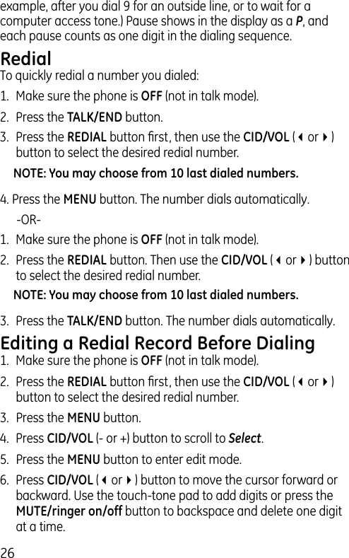 26example, after you dial 9 for an outside line, or to wait for a computer access tone.) Pause shows in the display as a P, and each pause counts as one digit in the dialing sequence.RedialTo quickly redial a number you dialed:1.  Make sure the phone is OFF (not in talk mode).2.  Press the TALK/END button.3.  Press the REDIAL button ﬁrst, then use the CID/VOL (3or4) button to select the desired redial number.NOTE: You may choose from 10 last dialed numbers.4. Press the MENU button. The number dials automatically.   -OR-1.  Make sure the phone is OFF (not in talk mode).2.  Press the REDIAL button. Then use the CID/VOL (3or4) button to select the desired redial number.NOTE: You may choose from 10 last dialed numbers.3.  Press the TALK/END button. The number dials automatically.Editing a Redial Record Before Dialing1.  Make sure the phone is OFF (not in talk mode).2.  Press the REDIAL button ﬁrst, then use the CID/VOL (3or4) button to select the desired redial number.3.  Press the MENU button. 4.  Press CID/VOL (- or +) button to scroll to Select.5.  Press the MENU button to enter edit mode. 6.  Press CID/VOL (3or4) button to move the cursor forward or backward. Use the touch-tone pad to add digits or press the MUTE/ringer on/off button to backspace and delete one digit at a time. 