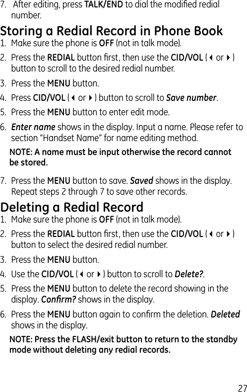 277.   After editing, press TALK/END to dial the modiﬁed redial number.Storing a Redial Record in Phone Book1.  Make sure the phone is OFF (not in talk mode).2.  Press the REDIAL button ﬁrst, then use the CID/VOL (3or4) button to scroll to the desired redial number.3.  Press the MENU button. 4.  Press CID/VOL (3or4) button to scroll to Save number.5.  Press the MENU button to enter edit mode. 6.  Enter name shows in the display. Input a name. Please refer to section “Handset Name” for name editing method.NOTE: A name must be input otherwise the record cannot be stored.7.  Press the MENU button to save. Saved shows in the display. Repeat steps 2 through 7 to save other records.Deleting a Redial Record1.  Make sure the phone is OFF (not in talk mode).2.  Press the REDIAL button ﬁrst, then use the CID/VOL (3or4) button to select the desired redial number.3.  Press the MENU button. 4.  Use the CID/VOL (3or4) button to scroll to Delete?.5.  Press the MENU button to delete the record showing in the display. Conﬁrm? shows in the display.6.  Press the MENU button again to conﬁrm the deletion. Deleted shows in the display.NOTE: Press the FLASH/exit button to return to the standby mode without deleting any redial records.