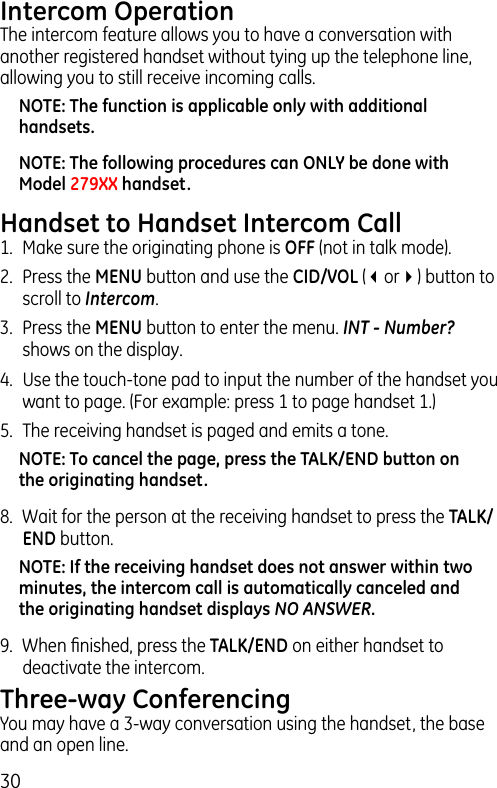 30Intercom OperationThe intercom feature allows you to have a conversation with another registered handset without tying up the telephone line, allowing you to still receive incoming calls.NOTE: The function is applicable only with additional handsets.NOTE: The following procedures can ONLY be done with Model 279XX handset.Handset to Handset Intercom Call1.  Make sure the originating phone is OFF (not in talk mode).2.  Press the MENU button and use the CID/VOL (3or4) button to scroll to Intercom.3.  Press the MENU button to enter the menu. INT - Number? shows on the display.4.  Use the touch-tone pad to input the number of the handset you want to page. (For example: press 1 to page handset 1.)5.  The receiving handset is paged and emits a tone.NOTE: To cancel the page, press the TALK/END button on the originating handset.8.  Wait for the person at the receiving handset to press the TALK/END button.NOTE: If the receiving handset does not answer within two minutes, the intercom call is automatically canceled and the originating handset displays NO ANSWER.9.  When ﬁnished, press the TALK/END on either handset to deactivate the intercom.Three-way ConferencingYou may have a 3-way conversation using the handset, the base and an open line.