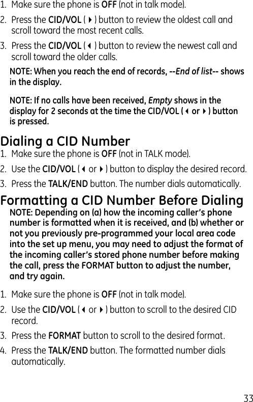 331.  Make sure the phone is OFF (not in talk mode).2.  Press the CID/VOL (4) button to review the oldest call and scroll toward the most recent calls.3.  Press the CID/VOL (3) button to review the newest call and scroll toward the older calls.NOTE: When you reach the end of records, --End of list-- shows in the display.NOTE: If no calls have been received, Empty shows in the display for 2 seconds at the time the CID/VOL (3or4) button is pressed.Dialing a CID Number1.  Make sure the phone is OFF (not in TALK mode). 2.  Use the CID/VOL (3or4) button to display the desired record. 3.  Press the TALK/END button. The number dials automatically.Formatting a CID Number Before DialingNOTE: Depending on (a) how the incoming caller’s phone number is formatted when it is received, and (b) whether or not you previously pre-programmed your local area code into the set up menu, you may need to adjust the format of the incoming caller’s stored phone number before making the call, press the FORMAT button to adjust the number, and try again.1.  Make sure the phone is OFF (not in talk mode).2.  Use the CID/VOL (3or4) button to scroll to the desired CID record.3.  Press the FORMAT button to scroll to the desired format.4.  Press the TALK/END button. The formatted number dials automatically.
