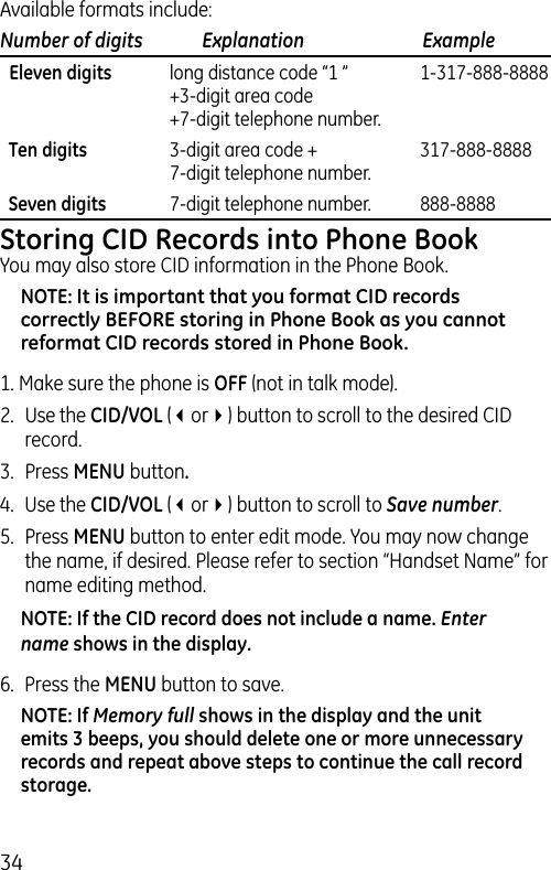 34Available formats include:Number of digits   Explanation   Example  Eleven digits  long distance code “1 ”  1-317-888-8888   +3-digit area code   +7-digit telephone number.  Ten digits  3-digit area code +  317-888-8888   7-digit telephone number.  Seven digits  7-digit telephone number.  888-8888Storing CID Records into Phone BookYou may also store CID information in the Phone Book. NOTE: It is important that you format CID records correctly BEFORE storing in Phone Book as you cannot reformat CID records stored in Phone Book.1. Make sure the phone is OFF (not in talk mode).2.  Use the CID/VOL (3or4) button to scroll to the desired CID record.3.  Press MENU button.4.  Use the CID/VOL (3or4) button to scroll to Save number. 5.  Press MENU button to enter edit mode. You may now change the name, if desired. Please refer to section “Handset Name” for name editing method.NOTE: If the CID record does not include a name. Enter name shows in the display.6.  Press the MENU button to save.NOTE: If Memory full shows in the display and the unit emits 3 beeps, you should delete one or more unnecessary records and repeat above steps to continue the call record storage.