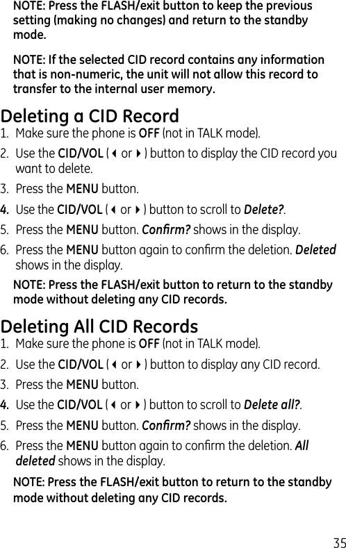 35NOTE: Press the FLASH/exit button to keep the previous setting (making no changes) and return to the standby mode.NOTE: If the selected CID record contains any information that is non-numeric, the unit will not allow this record to transfer to the internal user memory. Deleting a CID Record1.  Make sure the phone is OFF (not in TALK mode).2.  Use the CID/VOL (3or4) button to display the CID record you want to delete.3.  Press the MENU button. 4.  Use the CID/VOL (3or4) button to scroll to Delete?.5.  Press the MENU button. Conﬁrm? shows in the display.6.  Press the MENU button again to conﬁrm the deletion. Deleted shows in the display.NOTE: Press the FLASH/exit button to return to the standby mode without deleting any CID records.Deleting All CID Records1.  Make sure the phone is OFF (not in TALK mode).2.  Use the CID/VOL (3or4) button to display any CID record.3.  Press the MENU button. 4.  Use the CID/VOL (3or4) button to scroll to Delete all?.5.  Press the MENU button. Conﬁrm? shows in the display.6.  Press the MENU button again to conﬁrm the deletion. All deleted shows in the display.NOTE: Press the FLASH/exit button to return to the standby mode without deleting any CID records.