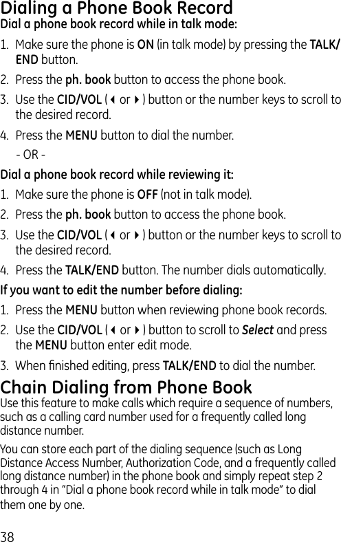 38Dialing a Phone Book RecordDial a phone book record while in talk mode:1.  Make sure the phone is ON (in talk mode) by pressing the TALK/END button.2.  Press the ph. book button to access the phone book.3.  Use the CID/VOL (3or4) button or the number keys to scroll to the desired record.4.  Press the MENU button to dial the number.   - OR -Dial a phone book record while reviewing it:1.  Make sure the phone is OFF (not in talk mode).2.  Press the ph. book button to access the phone book.3.  Use the CID/VOL (3or4) button or the number keys to scroll to the desired record.4.  Press the TALK/END button. The number dials automatically.If you want to edit the number before dialing:1.  Press the MENU button when reviewing phone book records. 2.  Use the CID/VOL (3or4) button to scroll to Select and press the MENU button enter edit mode. 3.  When ﬁnished editing, press TALK/END to dial the number.Chain Dialing from Phone BookUse this feature to make calls which require a sequence of numbers, such as a calling card number used for a frequently called long distance number.You can store each part of the dialing sequence (such as Long Distance Access Number, Authorization Code, and a frequently called long distance number) in the phone book and simply repeat step 2 through 4 in “Dial a phone book record while in talk mode” to dial them one by one.