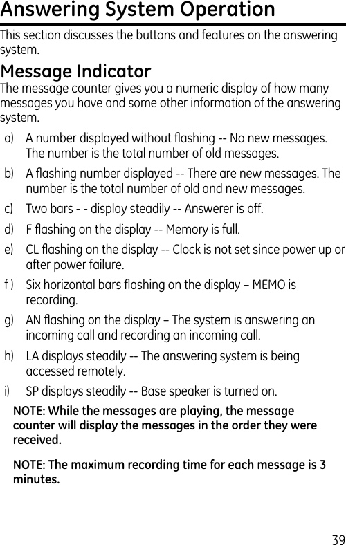 39Answering System OperationThis section discusses the buttons and features on the answering system.Message IndicatorThe message counter gives you a numeric display of how many messages you have and some other information of the answering system. a)  A number displayed without ﬂashing -- No new messages. The number is the total number of old messages.b)  A ﬂashing number displayed -- There are new messages. The number is the total number of old and new messages.c)  Two bars - - display steadily -- Answerer is off.d)  F ﬂashing on the display -- Memory is full.e)  CL ﬂashing on the display -- Clock is not set since power up or after power failure.f )  Six horizontal bars ﬂashing on the display – MEMO is recording.g)  AN ﬂashing on the display – The system is answering an incoming call and recording an incoming call.h)  LA displays steadily -- The answering system is being accessed remotely.i)  SP displays steadily -- Base speaker is turned on.NOTE: While the messages are playing, the message counter will display the messages in the order they were received.NOTE: The maximum recording time for each message is 3 minutes.