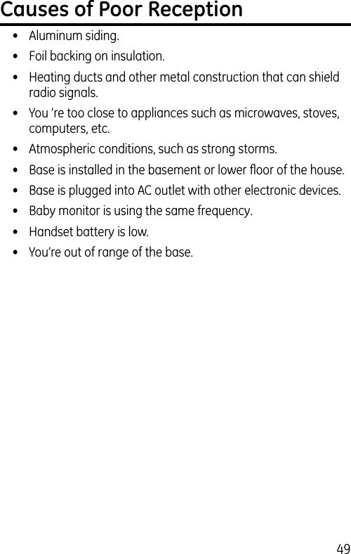 49Causes of Poor Reception•  Aluminum siding.•  Foil backing on insulation.•  Heating ducts and other metal construction that can shield radio signals.•  You ’re too close to appliances such as microwaves, stoves, computers, etc.•  Atmospheric conditions, such as strong storms.•  Base is installed in the basement or lower ﬂoor of the house.•  Base is plugged into AC outlet with other electronic devices.•  Baby monitor is using the same frequency.•  Handset battery is low.•  You’re out of range of the base.