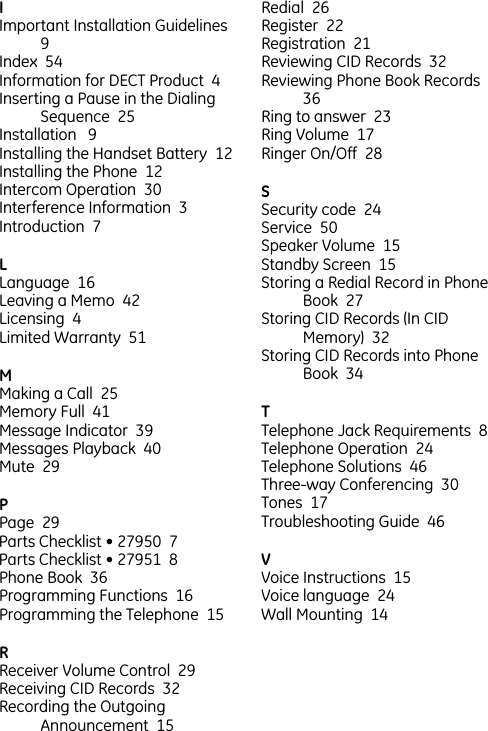 IImportant Installation Guidelines  9  Index  54  Information for DECT Product  4  Inserting a Pause in the Dialing Sequence  25  Installation   9  Installing the Handset Battery  12  Installing the Phone  12  Intercom Operation  30  Interference Information  3  Introduction  7  LLanguage  16  Leaving a Memo  42  Licensing  4  Limited Warranty  51  MMaking a Call  25  Memory Full  41  Message Indicator  39  Messages Playback  40  Mute  29  PPage  29  Parts Checklist • 27950  7  Parts Checklist • 27951  8  Phone Book  36  Programming Functions  16  Programming the Telephone  15  RReceiver Volume Control  29  Receiving CID Records  32  Recording the Outgoing Announcement  15  Redial  26  Register  22  Registration  21  Reviewing CID Records  32  Reviewing Phone Book Records  36  Ring to answer  23  Ring Volume  17  Ringer On/Off  28  SSecurity code  24  Service  50  Speaker Volume  15  Standby Screen  15  Storing a Redial Record in Phone Book  27  Storing CID Records (In CID Memory)  32  Storing CID Records into Phone Book  34  TTelephone Jack Requirements  8  Telephone Operation  24  Telephone Solutions  46  Three-way Conferencing  30  Tones  17  Troubleshooting Guide  46  VVoice Instructions  15  Voice language  24  Wall Mounting  14  