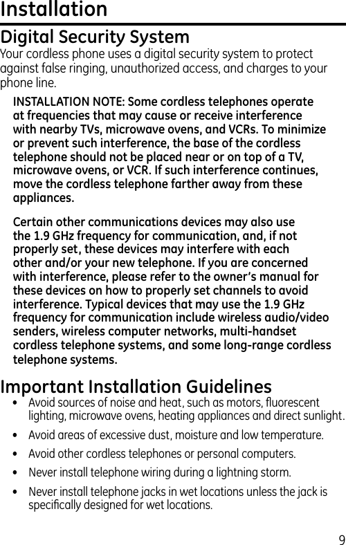 9Installation Digital Security SystemYour cordless phone uses a digital security system to protect against false ringing, unauthorized access, and charges to your phone line.INSTALLATION NOTE: Some cordless telephones operate at frequencies that may cause or receive interference with nearby TVs, microwave ovens, and VCRs. To minimize or prevent such interference, the base of the cordless telephone should not be placed near or on top of a TV, microwave ovens, or VCR. If such interference continues, move the cordless telephone farther away from these appliances.Certain other communications devices may also use the 1.9 GHz frequency for communication, and, if not properly set, these devices may interfere with each other and/or your new telephone. If you are concerned with interference, please refer to the owner’s manual for these devices on how to properly set channels to avoid interference. Typical devices that may use the 1.9 GHz frequency for communication include wireless audio/video senders, wireless computer networks, multi-handset cordless telephone systems, and some long-range cordless telephone systems.Important Installation Guidelines•  Avoid sources of noise and heat, such as motors, ﬂuorescent lighting, microwave ovens, heating appliances and direct sunlight.•  Avoid areas of excessive dust, moisture and low temperature.•  Avoid other cordless telephones or personal computers.•   Never install telephone wiring during a lightning storm.•   Never install telephone jacks in wet locations unless the jack is speciﬁcally designed for wet locations.