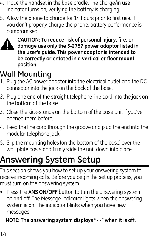 144.  Place the handset in the base cradle. The charge/in use indicator turns on, verifying the battery is charging.5.  Allow the phone to charge for 14 hours prior to ﬁrst use. If you don’t properly charge the phone, battery performance is compromised.CAUTION: To reduce risk of personal injury, ﬁre, or damage use only the 5-2757 power adaptor listed in the user’s guide. This power adaptor is intended to be correctly orientated in a vertical or ﬂoor mount position.Wall Mounting1.  Plug the AC power adaptor into the electrical outlet and the DC connector into the jack on the back of the base.2.  Plug one end of the straight telephone line cord into the jack on the bottom of the base. 3.  Close the kick-stands on the bottom of the base unit if you’ve opened them before. 4.  Feed the line cord through the groove and plug the end into the modular telephone jack.5.  Slip the mounting holes (on the bottom of the base) over the wall plate posts and ﬁrmly slide the unit down into place. Answering System SetupThis section shows you how to set up your answering system to receive incoming calls. Before you begin the set up process, you must turn on the answering system.•  Press the ANS ON/OFF button to turn the answering system on and off. The Message Indicator lights when the answering system is on. The indicator blinks when you have new messages.NOTE: The answering system displays “- -” when it is off.