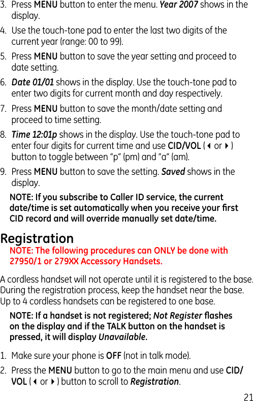 213.  Press MENU button to enter the menu. Year 2007 shows in the display. 4.  Use the touch-tone pad to enter the last two digits of the current year (range: 00 to 99).5.  Press MENU button to save the year setting and proceed to date setting.6.  Date 01/01 shows in the display. Use the touch-tone pad to enter two digits for current month and day respectively.7.  Press MENU button to save the month/date setting and proceed to time setting.8.  Time 12:01p shows in the display. Use the touch-tone pad to enter four digits for current time and use CID/VOL (3or4) button to toggle between “p” (pm) and “a” (am).9.  Press MENU button to save the setting. Saved shows in the display.NOTE: If you subscribe to Caller ID service, the current date/time is set automatically when you receive your ﬁrst CID record and will override manually set date/time.RegistrationNOTE: The following procedures can ONLY be done with 27950/1 or 279XX Accessory Handsets.A cordless handset will not operate until it is registered to the base. During the registration process, keep the handset near the base. Up to 4 cordless handsets can be registered to one base.NOTE: If a handset is not registered; Not Register ﬂashes on the display and if the TALK button on the handset is pressed, it will display Unavailable.1.  Make sure your phone is OFF (not in talk mode).2.  Press the MENU button to go to the main menu and use CID/VOL (3or4) button to scroll to Registration.