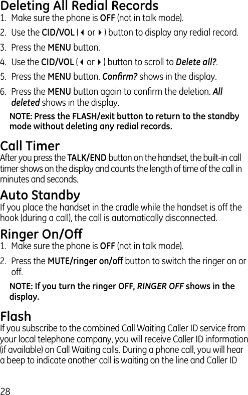 28Deleting All Redial Records1.  Make sure the phone is OFF (not in talk mode).2.  Use the CID/VOL (3or4) button to display any redial record.3.  Press the MENU button. 4. Use the CID/VOL (3or4) button to scroll to Delete all?.5.  Press the MENU button. Conﬁrm? shows in the display.6.  Press the MENU button again to conﬁrm the deletion. All deleted shows in the display.NOTE: Press the FLASH/exit button to return to the standby mode without deleting any redial records.Call TimerAfter you press the TALK/END button on the handset, the built-in call timer shows on the display and counts the length of time of the call in minutes and seconds.Auto StandbyIf you place the handset in the cradle while the handset is off the hook (during a call), the call is automatically disconnected.Ringer On/Off1.  Make sure the phone is OFF (not in talk mode).2.  Press the MUTE/ringer on/off button to switch the ringer on or off. NOTE: If you turn the ringer OFF, RINGER OFF shows in the display.FlashIf you subscribe to the combined Call Waiting Caller ID service from your local telephone company, you will receive Caller ID information (if available) on Call Waiting calls. During a phone call, you will hear a beep to indicate another call is waiting on the line and Caller ID 