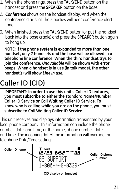 311.  When the phone rings, press the TALK/END button on the handset and press the SPEAKER button on the base.2.  Conference shows on the handset display. And when the conference starts, all the 3 parties will hear conference alert tone.3.  When ﬁnished, press the TALK/END button (or put the handset back into the base cradle) and press the SPEAKER button again to hang up.NOTE: If the phone system is expanded to more than one handset, only 2 handsets and the base will be allowed in a telephone line conference. When the third handset trys to join the conference, Unavailable will be shown with error beeps. When a handset is in use (in talk mode), the other handset(s) will show Line in use.Caller ID (CID)IMPORTANT: In order to use this unit’s Caller ID features, you must subscribe to either the standard Name/Number Caller ID Service or Call Waiting Caller ID Service. To know who is calling while you are on the phone, you must subscribe to Call Waiting Caller ID Service.This unit receives and displays information transmitted by your local phone company. This information can include the phone number, date, and time; or the name, phone number, date, and time. The incoming date/time information will override the telephone Date/Time setting.Caller ID nameCaller ID phone numberCID display on handsetTALK/AMNEW