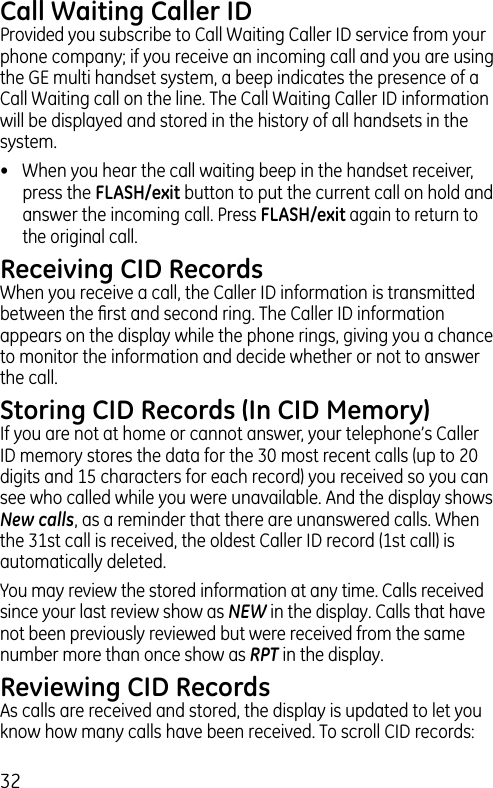 32Call Waiting Caller IDProvided you subscribe to Call Waiting Caller ID service from your phone company; if you receive an incoming call and you are using the GE multi handset system, a beep indicates the presence of a Call Waiting call on the line. The Call Waiting Caller ID information will be displayed and stored in the history of all handsets in the system.•  When you hear the call waiting beep in the handset receiver, press the FLASH/exit button to put the current call on hold and answer the incoming call. Press FLASH/exit again to return to the original call.Receiving CID RecordsWhen you receive a call, the Caller ID information is transmitted between the ﬁrst and second ring. The Caller ID information appears on the display while the phone rings, giving you a chance to monitor the information and decide whether or not to answer the call.Storing CID Records (In CID Memory)If you are not at home or cannot answer, your telephone’s Caller ID memory stores the data for the 30 most recent calls (up to 20 digits and 15 characters for each record) you received so you can see who called while you were unavailable. And the display shows New calls, as a reminder that there are unanswered calls. When the 31st call is received, the oldest Caller ID record (1st call) is automatically deleted.You may review the stored information at any time. Calls received since your last review show as NEW in the display. Calls that have not been previously reviewed but were received from the same number more than once show as RPT in the display.Reviewing CID RecordsAs calls are received and stored, the display is updated to let you know how many calls have been received. To scroll CID records: