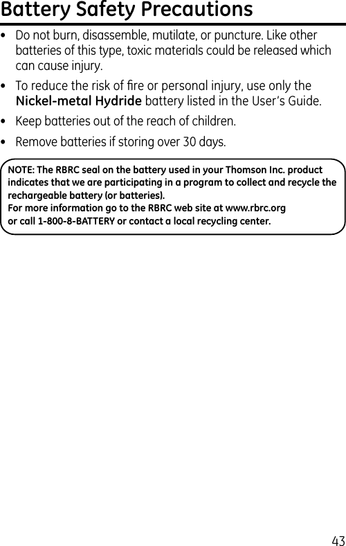 43Battery Safety Precautions•  Do not burn, disassemble, mutilate, or puncture. Like other batteries of this type, toxic materials could be released which can cause injury.•  To reduce the risk of ﬁre or personal injury, use only the Nickel-metal Hydride battery listed in the User’s Guide.•  Keep batteries out of the reach of children.•   Remove batteries if storing over 30 days.NOTE: The RBRC seal on the battery used in your Thomson Inc. product indicates that we are participating in a program to collect and recycle the rechargeable battery (or batteries). For more information go to the RBRC web site at www.rbrc.org or call 1-800-8-BATTERY or contact a local recycling center.