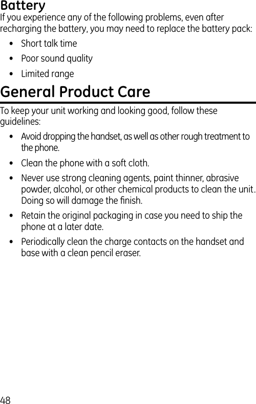 48BatteryIf you experience any of the following problems, even after recharging the battery, you may need to replace the battery pack:•  Short talk time•  Poor sound quality•  Limited rangeGeneral Product CareTo keep your unit working and looking good, follow these guidelines:•  Avoid dropping the handset, as well as other rough treatment to the phone.•  Clean the phone with a soft cloth.•  Never use strong cleaning agents, paint thinner, abrasive powder, alcohol, or other chemical products to clean the unit. Doing so will damage the ﬁnish.•  Retain the original packaging in case you need to ship the phone at a later date.•  Periodically clean the charge contacts on the handset and base with a clean pencil eraser.