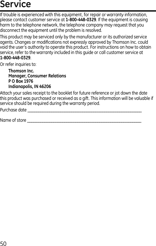 50ServiceIf trouble is experienced with this equipment, for repair or warranty information, please contact customer service at 1-800-448-0329. If the equipment is causing harm to the telephone network, the telephone company may request that you disconnect the equipment until the problem is resolved.This product may be serviced only by the manufacturer or its authorized service agents. Changes or modiﬁcations not expressly approved by Thomson Inc. could void the user’s authority to operate this product. For instructions on how to obtain service, refer to the warranty included in this guide or call customer service at 1-800-448-0329.Or refer inquiries to:Thomson Inc.Manager, Consumer RelationsP O Box 1976Indianapolis, IN 46206Attach your sales receipt to the booklet for future reference or jot down the date this product was purchased or received as a gift. This information will be valuable if service should be required during the warranty period.Purchase date ____________________________________________________Name of store ____________________________________________________