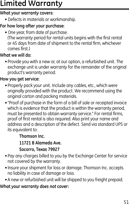 51Limited WarrantyWhat your warranty covers:• Defects in materials or workmanship.For how long after your purchase:• One year, from date of purchase. (The warranty period for rental units begins with the ﬁrst rental or 45 days from date of shipment to the rental ﬁrm, whichever comes ﬁrst.)What we will do:• Provide you with a new or, at our option, a refurbished unit. The exchange unit is under warranty for the remainder of the original product’s warranty period.How you get service:• Properly pack your unit. Include any cables, etc., which were originally provided with the product. We recommend using the original carton and packing materials.• ”Proof of purchase in the form of a bill of sale or receipted invoice which is evidence that the product is within the warranty period, must be presented to obtain warranty service.” For rental ﬁrms, proof of ﬁrst rental is also required. Also print your name and address and a description of the defect. Send via standard UPS or its equivalent to:    Thomson Inc.  11721 B Alameda Ave.    Socorro, Texas 79927• Pay any charges billed to you by the Exchange Center for service not covered by the warranty.• Insure your shipment for loss or damage. Thomson Inc. accepts no liability in case of damage or loss.• A new or refurbished unit will be shipped to you freight prepaid.What your warranty does not cover: