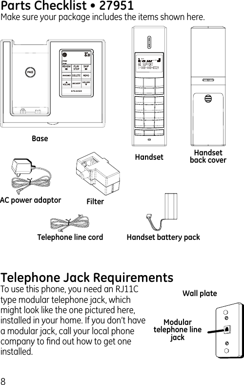 8Parts Checklist • 27951Make sure your package includes the items shown here.BaseHandset Handset back coverTelephone line cordAC power adaptorHandset battery packFilterTelephone Jack RequirementsTo use this phone, you need an RJ11C type modular telephone jack, which might look like the one pictured here, installed in your home. If you don’t have a modular jack, call your local phone company to ﬁnd out how to get one installed.Modular telephone line jackWall plateTALK/AMNEW