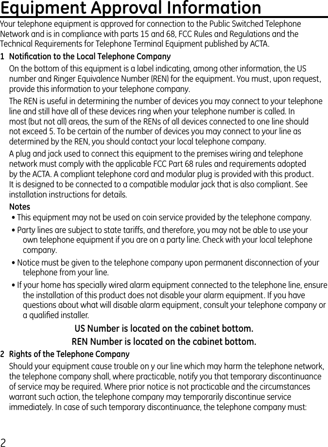 Equipment Approval InformationYour telephone equipment is approved for connection to the Public Switched Telephone Network and is in compliance with parts 15 and 68, FCC Rules and Regulations and the Technical Requirements for Telephone Terminal Equipment published by ACTA.1  Notication to the Local Telephone CompanyOn the bottom of this equipment is a label indicating, among other information, the US number and Ringer Equivalence Number (REN) for the equipment. You must, upon request, provide this information to your telephone company.The REN is useful in determining the number of devices you may connect to your telephone line and still have all of these devices ring when your telephone number is called. In most (but not all) areas, the sum of the RENs of all devices connected to one line should not exceed 5. To be certain of the number of devices you may connect to your line as determined by the REN, you should contact your local telephone company.A plug and jack used to connect this equipment to the premises wiring and telephone network must comply with the applicable FCC Part 68 rules and requirements adopted by the ACTA. A compliant telephone cord and modular plug is provided with this product. It is designed to be connected to a compatible modular jack that is also compliant. See installation instructions for details.Notes • This equipment may not be used on coin service provided by the telephone company.• Party lines are subject to state tariffs, and therefore, you may not be able to use your own telephone equipment if you are on a party line. Check with your local telephone company.• Notice must be given to the telephone company upon permanent disconnection of your telephone from your line.• If your home has specially wired alarm equipment connected to the telephone line, ensure the installation of this product does not disable your alarm equipment. If you have questions about what will disable alarm equipment, consult your telephone company or a qualied installer.US Number is located on the cabinet bottom.REN Number is located on the cabinet bottom.2  Rights of the Telephone Company Should your equipment cause trouble on y our line which may harm the telephone network, the telephone company shall, where practicable, notify you that temporary discontinuance of service may be required. Where prior notice is not practicable and the circumstances warrant such action, the telephone company may temporarily discontinue service immediately. In case of such temporary discontinuance, the telephone company must:  