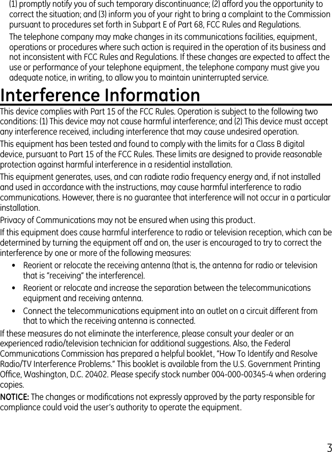 (1) promptly notify you of such temporary discontinuance; () afford you the opportunity to correct the situation; and () inform you of your right to bring a complaint to the Commission pursuant to procedures set forth in Subpart E of Part 68, FCC Rules and Regulations.The telephone company may make changes in its communications facilities, equipment, operations or procedures where such action is required in the operation of its business and not inconsistent with FCC Rules and Regulations. If these changes are expected to affect the use or performance of your telephone equipment, the telephone company must give you adequate notice, in writing, to allow you to maintain uninterrupted service.Interference InformationThis device complies with Part 15 of the FCC Rules. Operation is subject to the following two conditions: (1) This device may not cause harmful interference; and () This device must accept any interference received, including interference that may cause undesired operation.This equipment has been tested and found to comply with the limits for a Class B digital device, pursuant to Part 15 of the FCC Rules. These limits are designed to provide reasonable protection against harmful interference in a residential installation.This equipment generates, uses, and can radiate radio frequency energy and, if not installed and used in accordance with the instructions, may cause harmful interference to radio communications. However, there is no guarantee that interference will not occur in a particular installation.Privacy of Communications may not be ensured when using this product.If this equipment does cause harmful interference to radio or television reception, which can be determined by turning the equipment off and on, the user is encouraged to try to correct the interference by one or more of the following measures:•  Reorient or relocate the receiving antenna (that is, the antenna for radio or television that is “receiving” the interference).•  Reorient or relocate and increase the separation between the telecommunications equipment and receiving antenna.•  Connect the telecommunications equipment into an outlet on a circuit different from that to which the receiving antenna is connected.If these measures do not eliminate the interference, please consult your dealer or an experienced radio/television technician for additional suggestions. Also, the Federal Communications Commission has prepared a helpful booklet, “How To Identify and Resolve Radio/TV Interference Problems.” This booklet is available from the U.S. Government Printing Ofce, Washington, D.C. 040. Please specify stock number 004-000-0045-4 when ordering copies.NOTICE: The changes or modications not expressly approved by the party responsible for compliance could void the user’s authority to operate the equipment.