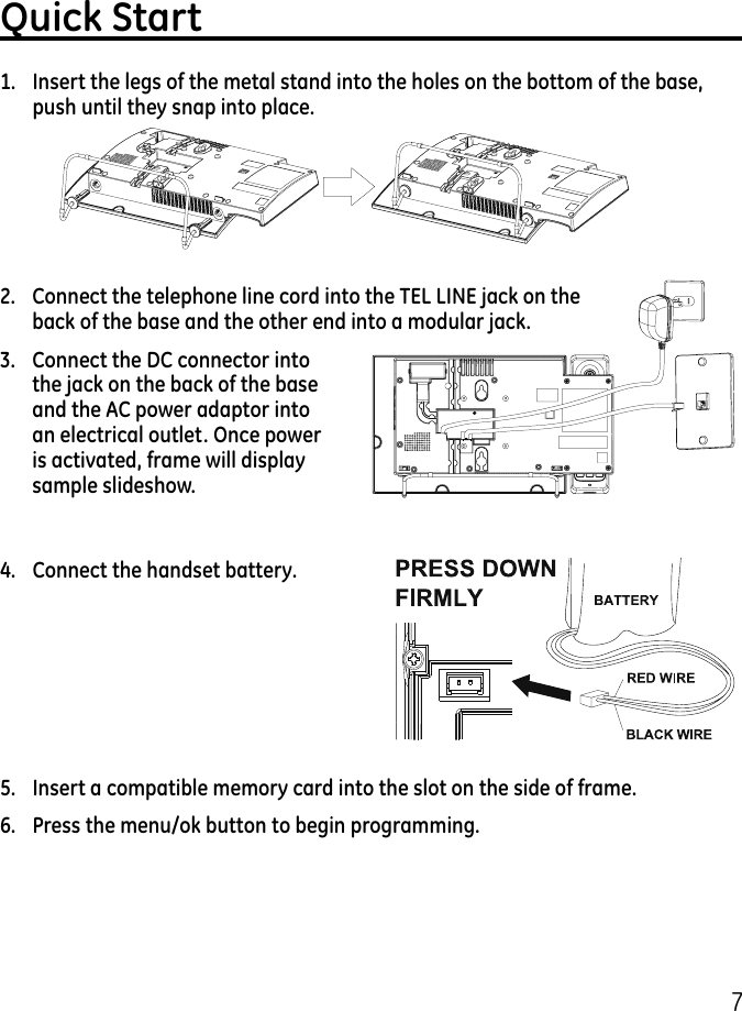 7Quick Start1.  Insert the legs of the metal stand into the holes on the bottom of the base, push until they snap into place.2.  Connect the telephone line cord into the TEL LINE jack on the back of the base and the other end into a modular jack.3.   Connect the DC connector into the jack on the back of the base and the AC power adaptor into an electrical outlet. Once power is activated, frame will display sample slideshow.4.  Connect the handset battery.5.  Insert a compatible memory card into the slot on the side of frame.6.  Press the menu/ok button to begin programming.