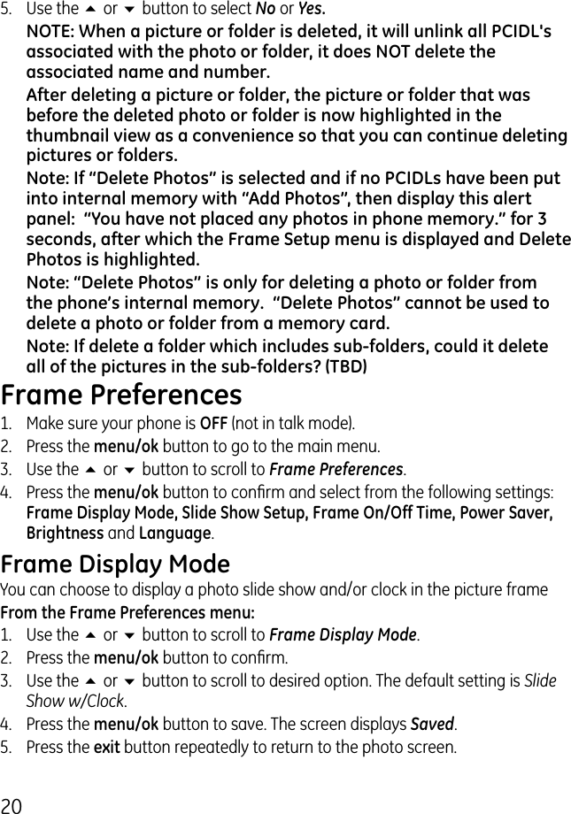 05.  Use the 5 or 6 button to select No or Yes.NOTE: When a picture or folder is deleted, it will unlink all PCIDL&apos;s associated with the photo or folder, it does NOT delete the associated name and number. After deleting a picture or folder, the picture or folder that was before the deleted photo or folder is now highlighted in the thumbnail view as a convenience so that you can continue deleting pictures or folders.   Note: If “Delete Photos” is selected and if no PCIDLs have been put into internal memory with “Add Photos”, then display this alert panel:  “You have not placed any photos in phone memory.” for 3 seconds, after which the Frame Setup menu is displayed and Delete Photos is highlighted.Note: “Delete Photos” is only for deleting a photo or folder from the phone’s internal memory.  “Delete Photos” cannot be used to delete a photo or folder from a memory card.Note: If delete a folder which includes sub-folders, could it delete all of the pictures in the sub-folders? (TBD)Frame Preferences1.  Make sure your phone is OFF (not in talk mode)..  Press the menu/ok button to go to the main menu..  Use the 5 or 6 button to scroll to Frame Preferences.4.  Press the menu/ok button to conrm and select from the following settings: Frame Display Mode, Slide Show Setup, Frame On/Off Time, Power Saver, Brightness and Language.Frame Display ModeYou can choose to display a photo slide show and/or clock in the picture frameFrom the Frame Preferences menu:1.  Use the 5 or 6 button to scroll to Frame Display Mode..  Press the menu/ok button to conrm..  Use the 5 or 6 button to scroll to desired option. The default setting is Slide Show w/Clock.4.  Press the menu/ok button to save. The screen displays Saved.5.  Press the exit button repeatedly to return to the photo screen.