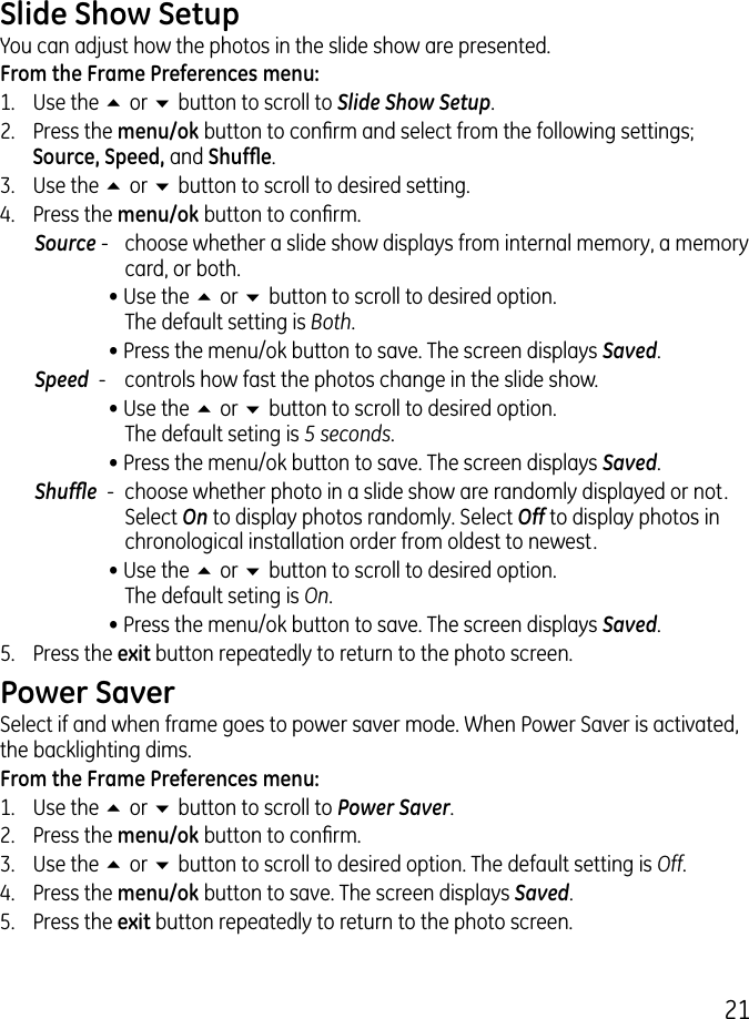 1Slide Show SetupYou can adjust how the photos in the slide show are presented.From the Frame Preferences menu:1.  Use the 5 or 6 button to scroll to Slide Show Setup..  Press the menu/ok button to conrm and select from the following settings; Source, Speed, and Shufe..  Use the 5 or 6 button to scroll to desired setting.4.  Press the menu/ok button to conrm.Source -  choose whether a slide show displays from internal memory, a memory card, or both.  • Use the 5 or 6 button to scroll to desired option.  The default setting is Both.  • Press the menu/ok button to save. The screen displays Saved.Speed  -   controls how fast the photos change in the slide show.  • Use the 5 or 6 button to scroll to desired option.  The default seting is 5 seconds.  • Press the menu/ok button to save. The screen displays Saved.Shufe  -  choose whether photo in a slide show are randomly displayed or not. Select On to display photos randomly. Select Off to display photos in chronological installation order from oldest to newest.  • Use the 5 or 6 button to scroll to desired option.  The default seting is On.  • Press the menu/ok button to save. The screen displays Saved.5.  Press the exit button repeatedly to return to the photo screen.Power SaverSelect if and when frame goes to power saver mode. When Power Saver is activated, the backlighting dims. From the Frame Preferences menu:1.  Use the 5 or 6 button to scroll to Power Saver..  Press the menu/ok button to conrm..  Use the 5 or 6 button to scroll to desired option. The default setting is Off.4.  Press the menu/ok button to save. The screen displays Saved.5.  Press the exit button repeatedly to return to the photo screen.