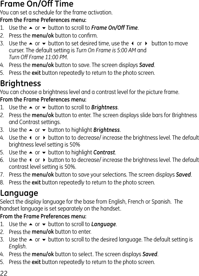 Frame On/Off Time You can set a schedule for the frame activation.From the Frame Preferences menu:1.  Use the 5 or 6 button to scroll to Frame On/Off Time..  Press the menu/ok button to conrm. .  Use the 5 or 6 button to set desired time, use the 3 or 4  button to move curser. The default setting is Turn On Frame is 5:00 AM and  Turn Off Frame 11:00 PM.4.  Press the menu/ok button to save. The screen displays Saved.5.  Press the exit button repeatedly to return to the photo screen.Brightness You can choose a brightness level and a contrast level for the picture frame.From the Frame Preferences menu:1.  Use the 5 or 6 button to scroll to Brightness..  Press the menu/ok button to enter. The screen displays slide bars for Brightness and Contrast settings..  Use the 5 or 6 button to highlight Brightness.4.  Use the 3 or 4 button to to decrease/ increase the brightness level. The default brightness level setting is 50%5.  Use the 5 or 6 button to highlight Contrast.6.  Use the 3 or 4 button to to decrease/ increase the brightness level. The default contrast level setting is 50%.7.  Press the menu/ok button to save your selections. The screen displays Saved.8.  Press the exit button repeatedly to return to the photo screen.LanguageSelect the display language for the base from English, French or Spanish.  The handset language is set separately on the handset. From the Frame Preferences menu:1.  Use the 5 or 6 button to scroll to Language..  Press the menu/ok button to enter..  Use the 5 or 6 button to scroll to the desired language. The default setting is English.4.  Press the menu/ok button to select. The screen displays Saved.5.  Press the exit button repeatedly to return to the photo screen.