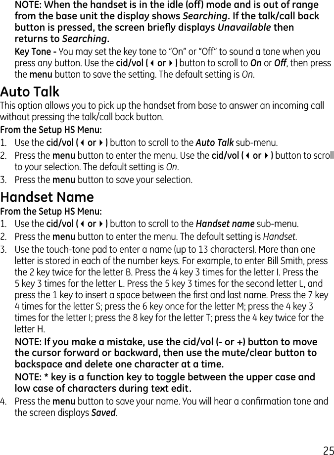 5NOTE: When the handset is in the idle (off) mode and is out of range from the base unit the display shows Searching. If the talk/call back button is pressed, the screen briey displays Unavailable then returns to Searching. Key Tone - You may set the key tone to “On” or “Off” to sound a tone when you press any button. Use the cid/vol (3or4) button to scroll to On or Off, then press the menu button to save the setting. The default setting is On.Auto TalkThis option allows you to pick up the handset from base to answer an incoming call without pressing the talk/call back button.From the Setup HS Menu:1.  Use the cid/vol (3or4) button to scroll to the Auto Talk sub-menu..  Press the menu button to enter the menu. Use the cid/vol (3or4) button to scroll to your selection. The default setting is On..  Press the menu button to save your selection.Handset NameFrom the Setup HS Menu:1.  Use the cid/vol (3or4) button to scroll to the Handset name sub-menu..  Press the menu button to enter the menu. The default setting is Handset..  Use the touch-tone pad to enter a name (up to 1 characters). More than one letter is stored in each of the number keys. For example, to enter Bill Smith, press the  key twice for the letter B. Press the 4 key  times for the letter I. Press the 5 key  times for the letter L. Press the 5 key  times for the second letter L, and press the 1 key to insert a space between the rst and last name. Press the 7 key 4 times for the letter S; press the 6 key once for the letter M; press the 4 key  times for the letter I; press the 8 key for the letter T; press the 4 key twice for the letter H.NOTE: If you make a mistake, use the cid/vol (- or +) button to move the cursor forward or backward, then use the mute/clear button to backspace and delete one character at a time.NOTE: * key is a function key to toggle between the upper case and low case of characters during text edit.4.  Press the menu button to save your name. You will hear a conrmation tone and the screen displays Saved.