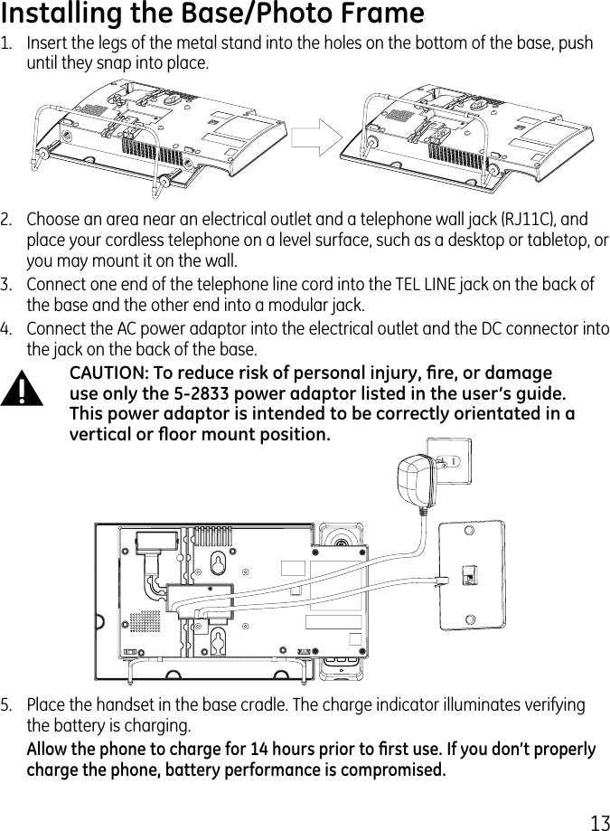 1Installing the Base/Photo Frame1.  Insert the legs of the metal stand into the holes on the bottom of the base, push until they snap into place..  Choose an area near an electrical outlet and a telephone wall jack (RJ11C), and place your cordless telephone on a level surface, such as a desktop or tabletop, or you may mount it on the wall..   Connect one end of the telephone line cord into the TEL LINE jack on the back of the base and the other end into a modular jack.4.   Connect the AC power adaptor into the electrical outlet and the DC connector into the jack on the back of the base.CAUTION: To reduce risk of personal injury, re, or damage use only the 5-2833 power adaptor listed in the user’s guide. This power adaptor is intended to be correctly orientated in a vertical or oor mount position.5.   Place the handset in the base cradle. The charge indicator illuminates verifying the battery is charging.  Allow the phone to charge for 14 hours prior to rst use. If you don’t properly charge the phone, battery performance is compromised.