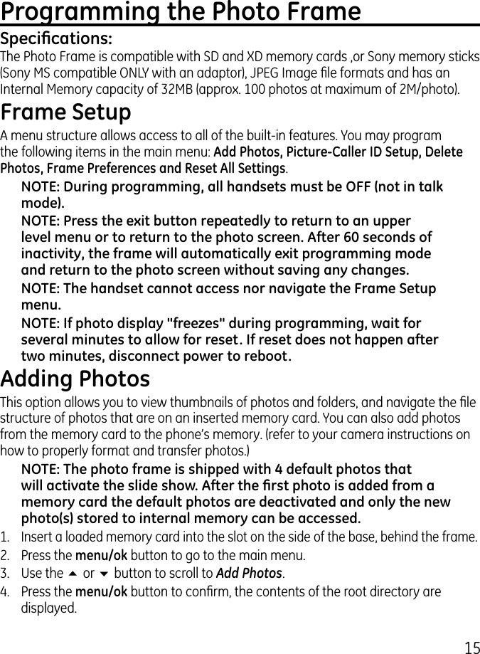 15Programming the Photo FrameSpecications:The Photo Frame is compatible with SD and XD memory cards ,or Sony memory sticks (Sony MS compatible ONLY with an adaptor), JPEG Image le formats and has an Internal Memory capacity of MB (approx. 100 photos at maximum of M/photo).Frame SetupA menu structure allows access to all of the built-in features. You may program  the following items in the main menu: Add Photos, Picture-Caller ID Setup, Delete Photos, Frame Preferences and Reset All Settings. NOTE: During programming, all handsets must be OFF (not in talk mode).NOTE: Press the exit button repeatedly to return to an upper level menu or to return to the photo screen. After 60 seconds of inactivity, the frame will automatically exit programming mode and return to the photo screen without saving any changes.NOTE: The handset cannot access nor navigate the Frame Setup menu. NOTE: If photo display &quot;freezes&quot; during programming, wait for several minutes to allow for reset. If reset does not happen after two minutes, disconnect power to reboot.Adding PhotosThis option allows you to view thumbnails of photos and folders, and navigate the le structure of photos that are on an inserted memory card. You can also add photos from the memory card to the phone’s memory. (refer to your camera instructions on how to properly format and transfer photos.)NOTE: The photo frame is shipped with 4 default photos that will activate the slide show. After the rst photo is added from a memory card the default photos are deactivated and only the new photo(s) stored to internal memory can be accessed.1. Insert a loaded memory card into the slot on the side of the base, behind the frame..  Press the menu/ok button to go to the main menu..  Use the 5 or 6 button to scroll to Add Photos.4.  Press the menu/ok button to conrm, the contents of the root directory are displayed.