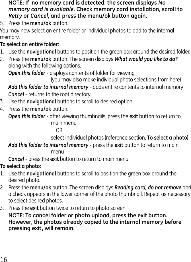 16NOTE: If  no memory card is detected, the screen displays No memory card is available. Check memory card installation, scroll to Retry or Cancel, and press the menu/ok button again.5.  Press the menu/ok button.You may now select an entire folder or individual photos to add to the internal memory.To select an entire folder:1.  Use the navigational buttons to position the green box around the desired folder. .  Press the menu/ok button. The screen displays What would you like to do?, along with the following options;Open this folder - displays contents of folder for viewing (you may also make individual photo selections from here)Add this folder to internal memory - adds entire contents to internal memoryCancel - returns to the root directory.  Use the navigational buttons to scroll to desired option4.  Press the menu/ok button.Open this folder - after viewing thumbnails, press the exit button to return to main menu      OR  select individual photos (reference section; To select a photo)Add this folder to internal memory - press the exit button to return to main menuCancel - press the exit button to return to main menuTo select a photo:1.  Use the navigational buttons to scroll to position the green box around the desired photo. .  Press the menu/ok button. The screen displays Reading card, do not remove and a check appears in the lower corner of the photo thumbnail. Repeat as necessary to select desired photos..   Press the exit button twice to return to photo screen.NOTE: To cancel folder or photo upload, press the exit button. However, the photos already copied to the internal memory before pressing exit, will remain.