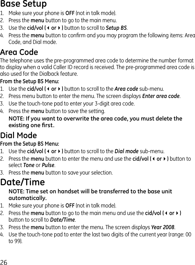 6Base Setup1.  Make sure your phone is OFF (not in talk mode)..  Press the menu button to go to the main menu..  Use the cid/vol (3or4) button to scroll to Setup BS.4.  Press the menu button to conrm and you may program the following items: Area Code, and Dial mode.Area CodeThe telephone uses the pre-programmed area code to determine the number format to display when a valid Caller ID record is received. The pre-programmed area code is also used for the Dialback feature.From the Setup BS Menu:1.  Use the cid/vol (3or4) button to scroll to the Area code sub-menu..  Press menu button to enter the menu. The screen displays Enter area code. .  Use the touch-tone pad to enter your -digit area code.4.  Press the menu button to save the setting.NOTE: If you want to overwrite the area code, you must delete the existing one rst.Dial ModeFrom the Setup BS Menu:1.  Use the cid/vol (3or4) button to scroll to the Dial mode sub-menu..  Press the menu button to enter the menu and use the cid/vol (3or4) button to select Tone or Pulse..  Press the menu button to save your selection.Date/TimeNOTE: Time set on handset will be transferred to the base unit automatically.1.  Make sure your phone is OFF (not in talk mode)..  Press the menu button to go to the main menu and use the cid/vol (3or4) button to scroll to Date/Time..  Press the menu button to enter the menu. The screen displays Year 2008. 4.  Use the touch-tone pad to enter the last two digits of the current year (range: 00 to 99).