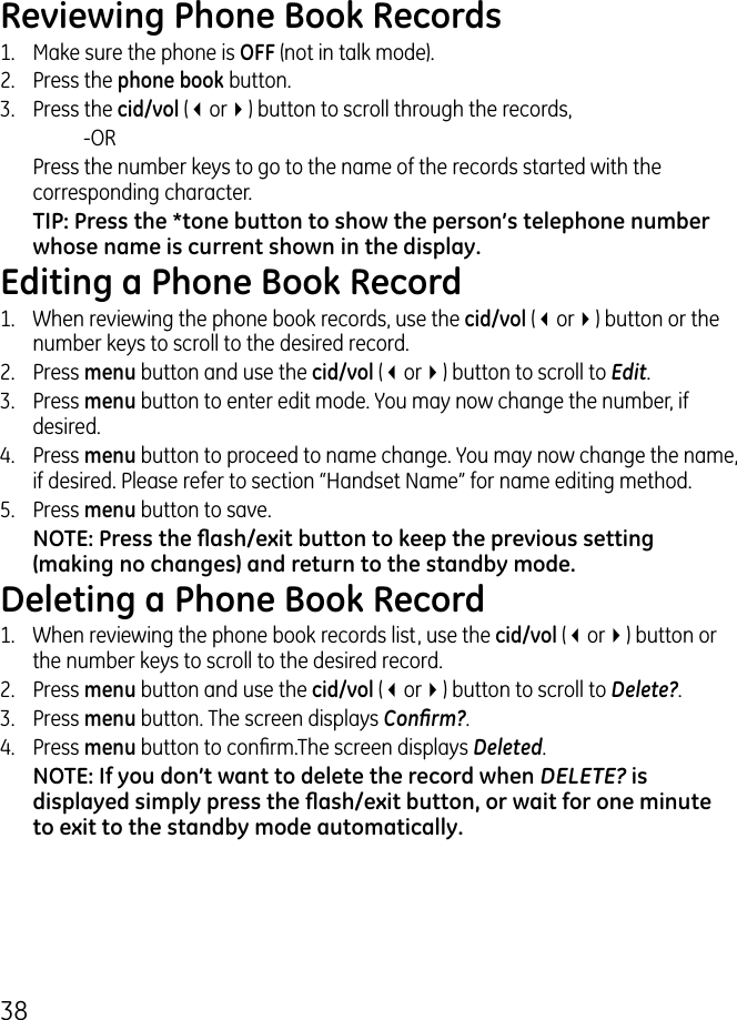 8Reviewing Phone Book Records1.  Make sure the phone is OFF (not in talk mode)..  Press the phone book button..  Press the cid/vol (3or4) button to scroll through the records,     -OR  Press the number keys to go to the name of the records started with the corresponding character.TIP: Press the *tone button to show the person’s telephone number whose name is current shown in the display.Editing a Phone Book Record1.  When reviewing the phone book records, use the cid/vol (3or4) button or the number keys to scroll to the desired record..  Press menu button and use the cid/vol (3or4) button to scroll to Edit..  Press menu button to enter edit mode. You may now change the number, if desired. 4.  Press menu button to proceed to name change. You may now change the name, if desired. Please refer to section “Handset Name” for name editing method. 5.  Press menu button to save. NOTE: Press the ash/exit button to keep the previous setting (making no changes) and return to the standby mode. Deleting a Phone Book Record1.  When reviewing the phone book records list, use the cid/vol (3or4) button or the number keys to scroll to the desired record..  Press menu button and use the cid/vol (3or4) button to scroll to Delete?..  Press menu button. The screen displays Conrm?.4.  Press menu button to conrm.The screen displays Deleted.NOTE: If you don’t want to delete the record when DELETE? is displayed simply press the ash/exit button, or wait for one minute to exit to the standby mode automatically.