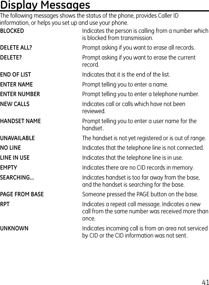 41Display MessagesThe following messages shows the status of the phone, provides Caller ID information, or helps you set up and use your phone.BLOCKED     Indicates the person is calling from a number which is blocked from transmission.DELETE ALL?    Prompt asking if you want to erase all records.DELETE?    Prompt asking if you want to erase the current record. END OF LIST    Indicates that it is the end of the list.ENTER NAME    Prompt telling you to enter a name.ENTER NUMBER    Prompt telling you to enter a telephone number.NEW CALLS    Indicates call or calls which have not been reviewed.HANDSET NAME     Prompt telling you to enter a user name for the handset.UNAVAILABLE    The handset is not yet registered or is out of range.NO LINE    Indicates that the telephone line is not connected.LINE IN USE     Indicates that the telephone line is in use.EMPTY    Indicates there are no CID records in memory.SEARCHING...    Indicates handset is too far away from the base, and the handset is searching for the base. PAGE FROM BASE     Someone pressed the PAGE button on the base.RPT    Indicates a repeat call message. Indicates a new call from the same number was received more than once.UNKNOWN    Indicates incoming call is from an area not serviced by CID or the CID information was not sent.