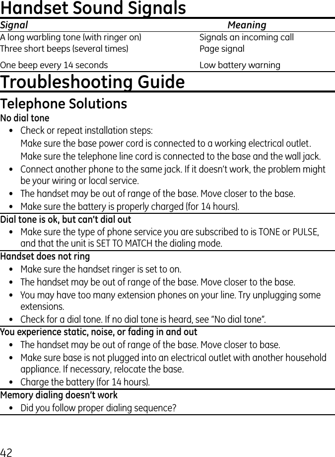 4Handset Sound SignalsSignal    MeaningA long warbling tone (with ringer on)  Signals an incoming call Three short beeps (several times)  Page signalOne beep every 14 seconds  Low battery warningTroubleshooting GuideTelephone SolutionsNo dial tone•  Check or repeat installation steps:  Make sure the base power cord is connected to a working electrical outlet.  Make sure the telephone line cord is connected to the base and the wall jack.•  Connect another phone to the same jack. If it doesn’t work, the problem might be your wiring or local service.•  The handset may be out of range of the base. Move closer to the base.•  Make sure the battery is properly charged (for 14 hours).Dial tone is ok, but can’t dial out•  Make sure the type of phone service you are subscribed to is TONE or PULSE, and that the unit is SET TO MATCH the dialing mode.Handset does not ring•  Make sure the handset ringer is set to on.•  The handset may be out of range of the base. Move closer to the base.•  You may have too many extension phones on your line. Try unplugging some extensions.•  Check for a dial tone. If no dial tone is heard, see “No dial tone”.You experience static, noise, or fading in and out•  The handset may be out of range of the base. Move closer to base.•  Make sure base is not plugged into an electrical outlet with another household appliance. If necessary, relocate the base.•  Charge the battery (for 14 hours).Memory dialing doesn’t work•  Did you follow proper dialing sequence?