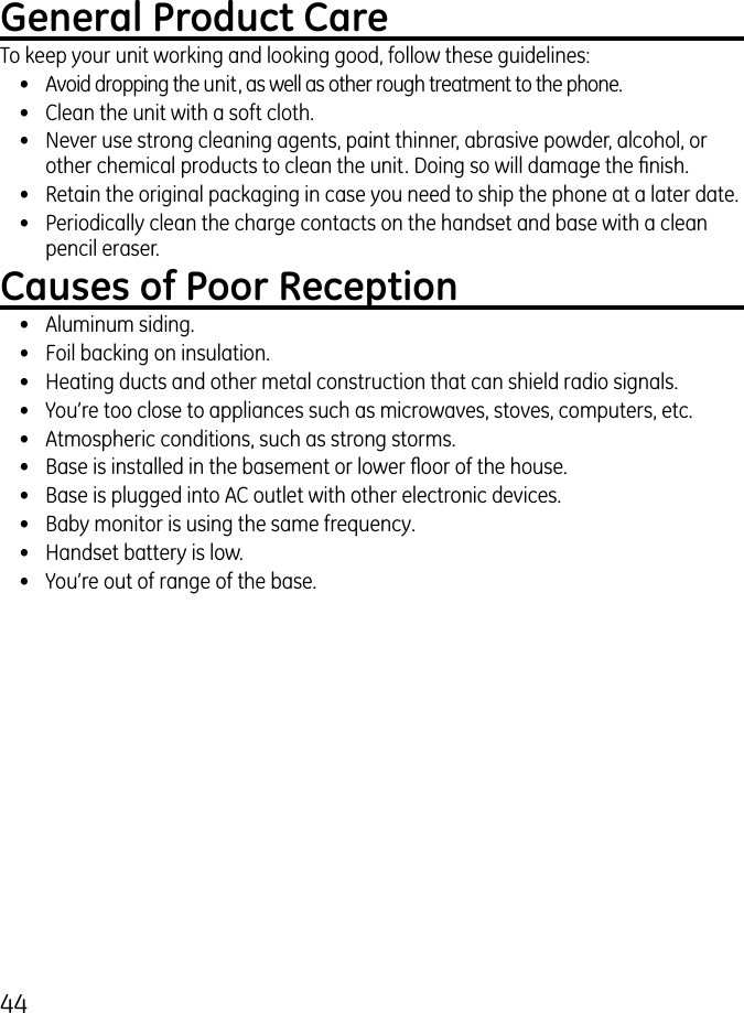 44General Product CareTo keep your unit working and looking good, follow these guidelines:•  Avoid dropping the unit, as well as other rough treatment to the phone.•  Clean the unit with a soft cloth.•  Never use strong cleaning agents, paint thinner, abrasive powder, alcohol, or other chemical products to clean the unit. Doing so will damage the nish.•  Retain the original packaging in case you need to ship the phone at a later date.•  Periodically clean the charge contacts on the handset and base with a clean pencil eraser.Causes of Poor Reception•  Aluminum siding.•  Foil backing on insulation.•  Heating ducts and other metal construction that can shield radio signals.•  You’re too close to appliances such as microwaves, stoves, computers, etc.•  Atmospheric conditions, such as strong storms.•  Base is installed in the basement or lower oor of the house.•  Base is plugged into AC outlet with other electronic devices.•  Baby monitor is using the same frequency.•  Handset battery is low.•  You’re out of range of the base.