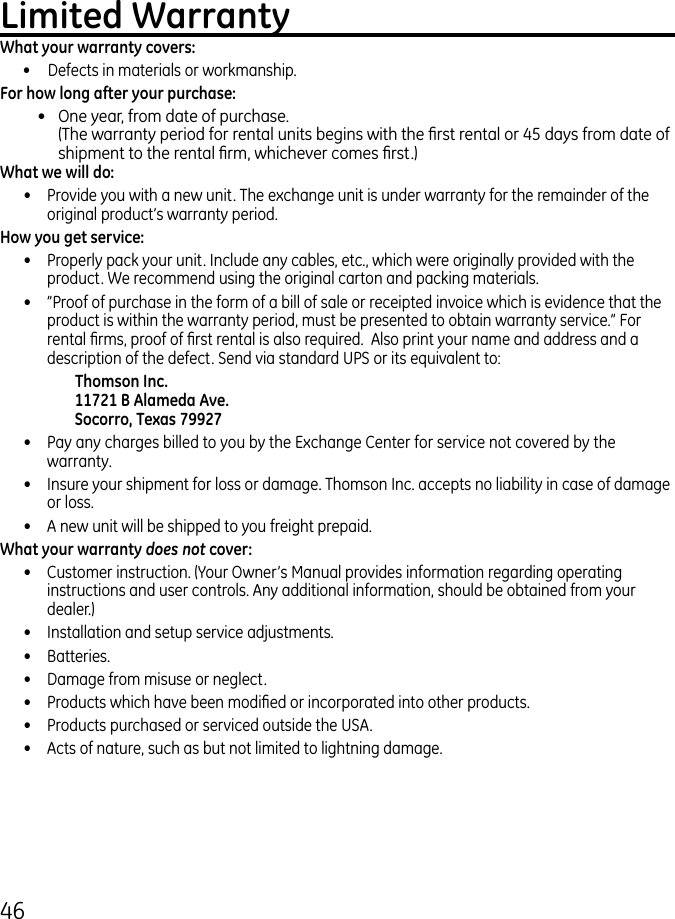 46Limited WarrantyWhat your warranty covers: •   Defects in materials or workmanship.For how long after your purchase:•   One year, from date of purchase. (The warranty period for rental units begins with the rst rental or 45 days from date of shipment to the rental rm, whichever comes rst.)What we will do:•  Provide you with a new unit. The exchange unit is under warranty for the remainder of the original product’s warranty period.How you get service:•  Properly pack your unit. Include any cables, etc., which were originally provided with the product. We recommend using the original carton and packing materials.•  ”Proof of purchase in the form of a bill of sale or receipted invoice which is evidence that the product is within the warranty period, must be presented to obtain warranty service.” For rental rms, proof of rst rental is also required.  Also print your name and address and a description of the defect. Send via standard UPS or its equivalent to:    Thomson Inc.   11721 B Alameda Ave.   Socorro, Texas 79927•  Pay any charges billed to you by the Exchange Center for service not covered by the warranty.•  Insure your shipment for loss or damage. Thomson Inc. accepts no liability in case of damage or loss.•  A new unit will be shipped to you freight prepaid.What your warranty does not cover:•  Customer instruction. (Your Owner’s Manual provides information regarding operating instructions and user controls. Any additional information, should be obtained from your dealer.)•  Installation and setup service adjustments.•  Batteries.•  Damage from misuse or neglect.•  Products which have been modied or incorporated into other products.•  Products purchased or serviced outside the USA.•  Acts of nature, such as but not limited to lightning damage.