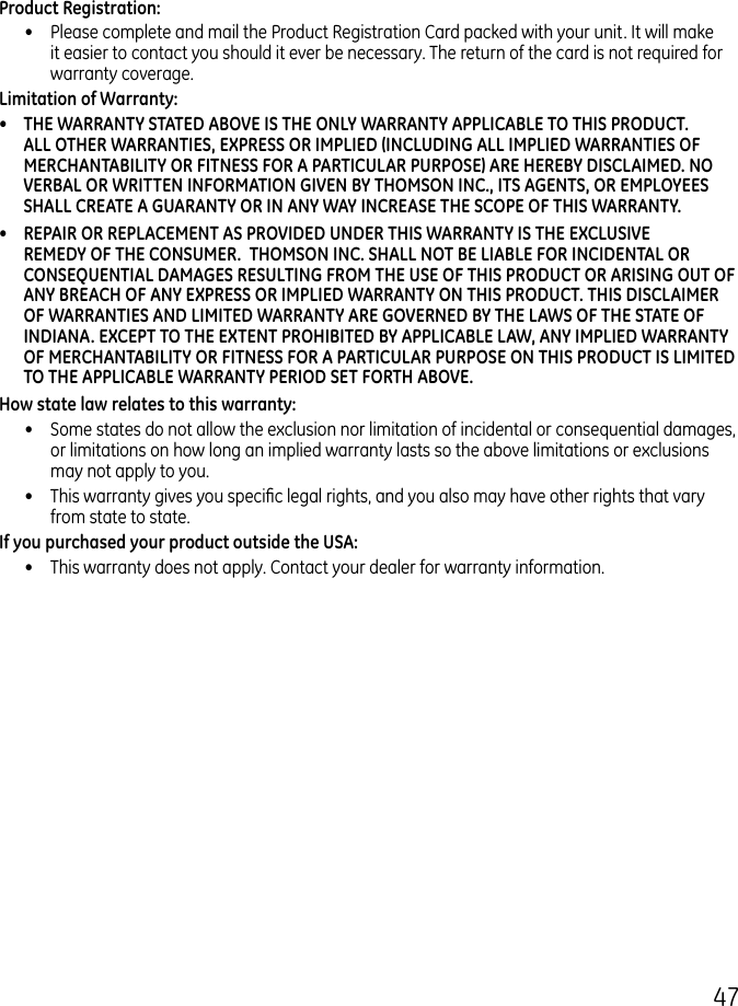 47Product Registration:•  Please complete and mail the Product Registration Card packed with your unit. It will make it easier to contact you should it ever be necessary. The return of the card is not required for warranty coverage.Limitation of Warranty:•  THE WARRANTY STATED ABOVE IS THE ONLY WARRANTY APPLICABLE TO THIS PRODUCT. ALL OTHER WARRANTIES, EXPRESS OR IMPLIED (INCLUDING ALL IMPLIED WARRANTIES OF MERCHANTABILITY OR FITNESS FOR A PARTICULAR PURPOSE) ARE HEREBY DISCLAIMED. NO VERBAL OR WRITTEN INFORMATION GIVEN BY THOMSON INC., ITS AGENTS, OR EMPLOYEES SHALL CREATE A GUARANTY OR IN ANY WAY INCREASE THE SCOPE OF THIS WARRANTY.•  REPAIR OR REPLACEMENT AS PROVIDED UNDER THIS WARRANTY IS THE EXCLUSIVE REMEDY OF THE CONSUMER.  THOMSON INC. SHALL NOT BE LIABLE FOR INCIDENTAL OR CONSEQUENTIAL DAMAGES RESULTING FROM THE USE OF THIS PRODUCT OR ARISING OUT OF ANY BREACH OF ANY EXPRESS OR IMPLIED WARRANTY ON THIS PRODUCT. THIS DISCLAIMER OF WARRANTIES AND LIMITED WARRANTY ARE GOVERNED BY THE LAWS OF THE STATE OF INDIANA. EXCEPT TO THE EXTENT PROHIBITED BY APPLICABLE LAW, ANY IMPLIED WARRANTY OF MERCHANTABILITY OR FITNESS FOR A PARTICULAR PURPOSE ON THIS PRODUCT IS LIMITED TO THE APPLICABLE WARRANTY PERIOD SET FORTH ABOVE.How state law relates to this warranty:•  Some states do not allow the exclusion nor limitation of incidental or consequential damages, or limitations on how long an implied warranty lasts so the above limitations or exclusions may not apply to you.•  This warranty gives you specic legal rights, and you also may have other rights that vary from state to state.If you purchased your product outside the USA:•  This warranty does not apply. Contact your dealer for warranty information.